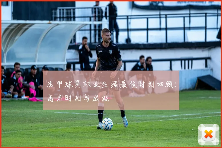 法甲球员职业生涯最佳时刻回顾：高光时刻与成就
