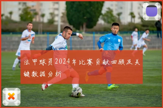 法甲球员2024年比赛贡献回顾及关键数据分析