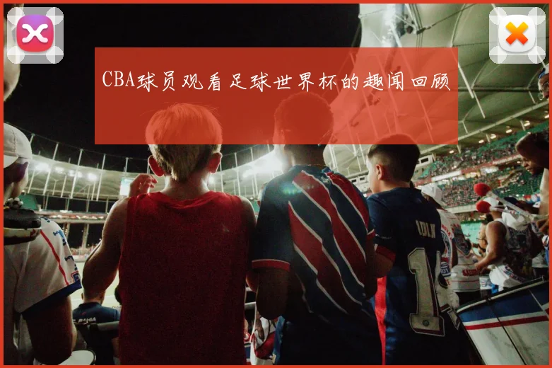 CBA球员观看足球世界杯的趣闻回顾