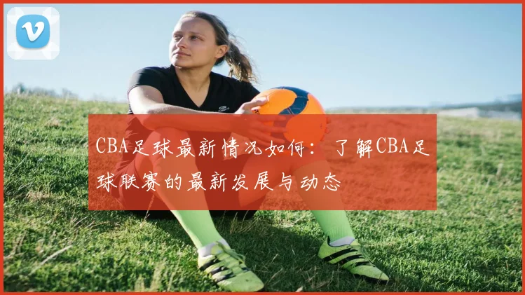 CBA足球最新情况如何：了解CBA足球联赛的最新发展与动态