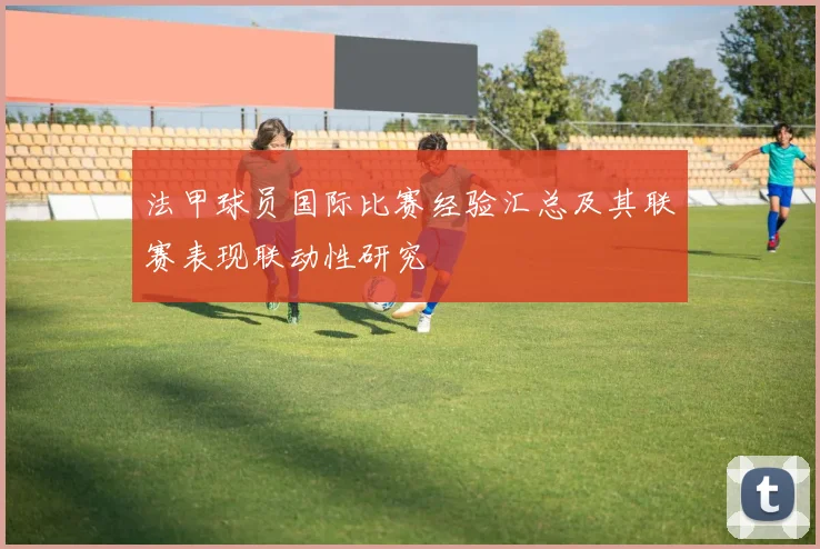 法甲球员国际比赛经验汇总及其联赛表现联动性研究