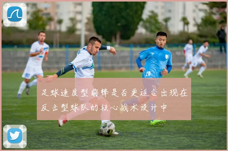 足球速度型前锋是否更适合出现在反击型球队的核心战术设计中